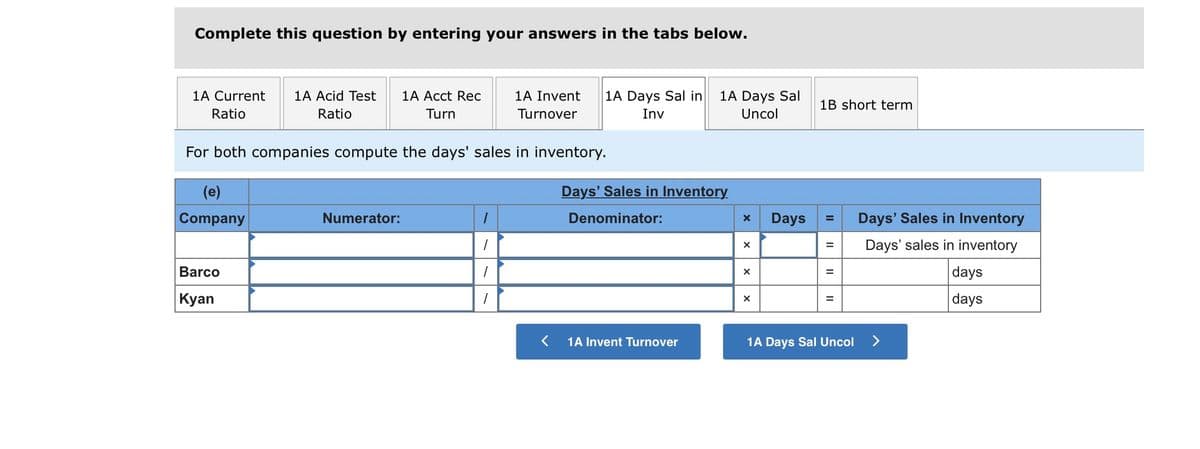 Complete this question by entering your answers in the tabs below.
1A Current
1A Acid Test
1A Acct Rec
1A Invent
1A Days Sal in
1A Days Sal
1B short term
Ratio
Ratio
Turn
Turnover
Inv
Uncol
For both companies compute the days' sales in inventory.
(e)
Days' Sales in Inventory
Company
Numerator:
Denominator:
Days
Days' Sales in Inventory
Days' sales in inventory
Barco
days
|Кyan
days
1A Invent Turnover
1A Days Sal Uncol
II
II
II
