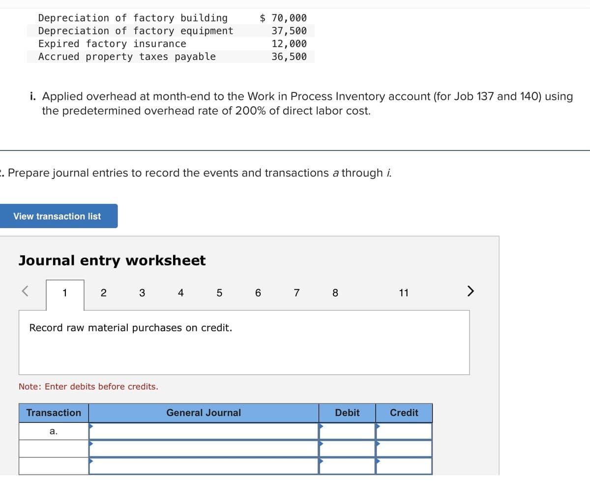 Depreciation of factory building
Depreciation of factory equipment
Expired factory insurance
Accrued property taxes payable
$ 70,000
37,500
12,000
36,500
i. Applied overhead at month-end to the Work in Process Inventory account (for Job 137 and 140) using
the predetermined overhead rate of 200% of direct labor cost.
. Prepare journal entries to record the events and transactions a through i.
View transaction list
Journal entry worksheet
1
2
3
4
5 6 7 8
11
>
Record raw material purchases on credit.
Note: Enter debits before credits.
Transaction
General Journal
Debit
Credit
а.
