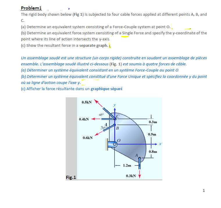 Problem1
The rigid body shown below (Fig 1) is subjected to four cable forces applied at different points A, B, and
C.
(a) Determine an equivalent system consisting of a Force-Couple system at point O.
(b) Determine an equivalent force system consisting of a Single Force and specify the y-coordinate of the
point where its line of action intersects the y-axis.
(c) Show the resultant force in a separate graph.\
Un assemblage soudé est une structure (un corps rigide) construite en soudant un assemblage de pièces
ensemble. L'assemblage soudé illustré ci-dessous (Fig. 1) est soumis à quatre forces de câble.
(a) Déterminer un système équivalent consistant en un système Force-Couple au point O
(b) Déterminer un système équivalent constitué d'une Force Unique et spécifiez la coordonnée y du point
où sa ligne d'action coupe l'axe y.
(c) Afficher la force résultante dans un graphique séparé
Fig.1
0.5kN
0.4kN
0.6kN
45°
B
1.2m
0.3kN
0.3m
0.9m
0.8m
1