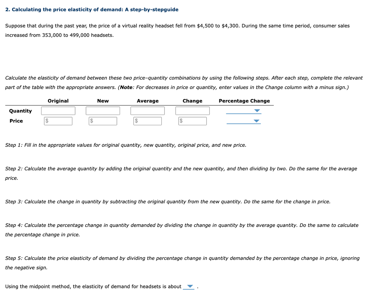 2. Calculating the price elasticity of demand: A step-by-stepguide
Suppose that during the past year, the price of a virtual reality headset fell from $4,500 to $4,300. During the same time period, consumer sales
increased from 353,000 to 499,000 headsets.
Calculate the elasticity of demand between these two price-quantity combinations by using the following steps. After each step, complete the relevant
part of the table with the appropriate answers. (Note: For decreases in price or quantity, enter values in the Change column with a minus sign.)
Original
Percentage Change
Quantity
Price
$
New
Average
$
Change
$
Step 1: Fill in the appropriate values for original quantity, new quantity, original price, and new price.
Step 2: Calculate the average quantity by adding the original quantity and the new quantity, and then dividing by two. Do the same for the average
price.
Step 3: Calculate the change in quantity by subtracting the original quantity from the new quantity. Do the same for the change in price.
Step 4: Calculate the percentage change in quantity demanded by dividing the change in quantity by the average quantity. Do the same to calculate
the percentage change in price.
Step 5: Calculate the price elasticity of demand by dividing the percentage change in quantity demanded by the percentage change in price, ignoring
the negative sign.
Using the midpoint method, the elasticity of demand for headsets is about