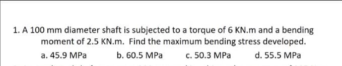 1. A 100 mm diameter shaft is subjected to a torque of 6 KN.m and a bending
moment of 2.5 KN.m. Find the maximum bending stress developed.
a. 45.9 MPa
b. 60.5 MPa
c. 50.3 MPa
d. 55.5 MPa