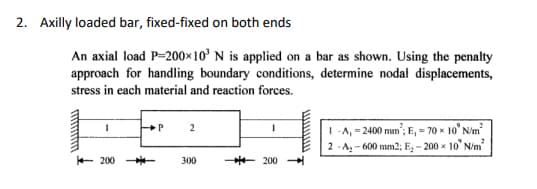 2. Axilly loaded bar, fixed-fixed on both ends
An axial load P=200×10³ N is applied on a bar as shown. Using the penalty
approach for handling boundary conditions, determine nodal displacements,
stress in each material and reaction forces.
1
200 --
P
2
300
200
w
1-A, -2400 mm; E, -70 x 10' N/m²
2-A₂-600 mm2; E₂ -200 x 10' N/m²