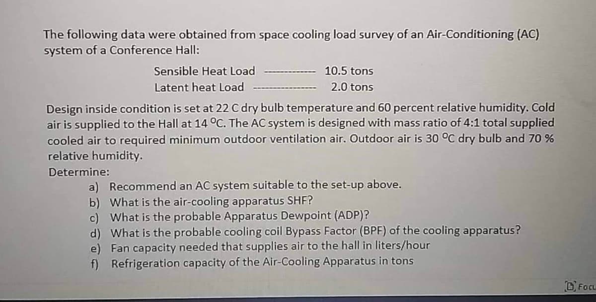 The following data were obtained from space cooling load survey of an Air-Conditioning (AC)
system of a Conference Hall:
Sensible Heat Load
Latent heat Load
10.5 tons
2.0 tons
Design inside condition is set at 22 C dry bulb temperature and 60 percent relative humidity. Cold
air is supplied to the Hall at 14 °C. The AC system is designed with mass ratio of 4:1 total supplied
cooled air to required minimum outdoor ventilation air. Outdoor air is 30 °C dry bulb and 70 %
relative humidity.
Determine:
a) Recommend an AC system suitable to the set-up above.
b) What is the air-cooling apparatus SHF?
c) What is the probable Apparatus Dewpoint (ADP)?
d) What is the probable cooling coil Bypass Factor (BPF) of the cooling apparatus?
e) Fan capacity needed that supplies air to the hall in liters/hour
f)
Refrigeration capacity of the Air-Cooling Apparatus in tons
FOCL