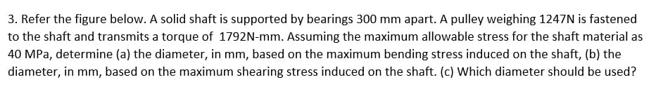 3.
Refer the figure below. A solid shaft is supported by bearings 300 mm apart. A pulley weighing 1247N is fastened
to the shaft and transmits a torque of 1792N-mm. Assuming the maximum allowable stress for the shaft material as
40 MPa, determine (a) the diameter, in mm, based on the maximum bending stress induced on the shaft, (b) the
diameter, in mm, based on the maximum shearing stress induced on the shaft. (c) Which diameter should be used?