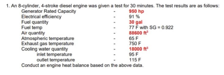 1. An 8-cylinder, 4-stroke diesel engine was given a test for 30 minutes. The test results are as follows:
Generator Rated Capacity
950 hp
91%
Electrical efficiency
Fuel quantity
Fuel temp
Air quantity
Atmospheric temperature
Exhaust gas temperature
Cooling water quantity
inlet temperature
30 gal
77 F with SG = 0.922
88600 ft³
65 F
750 F
18000 ft³
95 F
outlet temperature
115 F
Conduct an engine heat balance based on the above data.