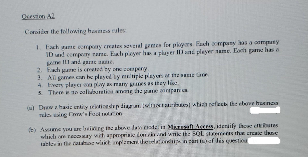 Question A2
Consider the following business rules:
1. Each game company creates several games for players. Each company has a company
game has a
ID and company name. Each player has a player ID and player name. Each
game ID and game name.
2.
Each game is created by one company.
3.
All games can be played by multiple players at the same time.
4. Every player can play as many games as they like.
5. There is no collaboration among the game companies.
(a) Draw a basic entity relationship diagram (without attributes) which reflects the above business
rules using Crow's Foot notation.
(b) Assume you are building the above data model in Microsoft Access, identify those attributes
which are necessary with appropriate domain and write the SQL statements that create those
tables in the database which implement the relationships in part (a) of this question.