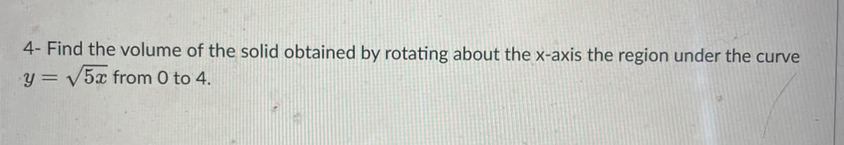 ---

### Problem Statement:

**4-** Find the volume of the solid obtained by rotating about the x-axis the region under the curve \( y = \sqrt{5x} \) from 0 to 4.

---

To solve this problem, we use the method of disks (also known as the method of washers). The volume \( V \) of the solid of revolution formed by rotating a function \( y = f(x) \) around the x-axis from \( x = a \) to \( x = b \) is given by the following integral:

\[ V = \pi \int_{a}^{b} [f(x)]^2 \, dx \]

In this case, \( f(x) = \sqrt{5x} \), \( a = 0 \), and \( b = 4 \). Thus, the volume can be computed as:

\[ V = \pi \int_{0}^{4} (\sqrt{5x})^2 \, dx \]

Simplifying the integrand:

\[ V = \pi \int_{0}^{4} 5x \, dx \]

Next, we compute the integral:

\[ V = 5\pi \int_{0}^{4} x \, dx \]
\[ V = 5\pi \left[ \frac{x^2}{2} \right]_{0}^{4} \]
\[ V = 5\pi \left( \frac{4^2}{2} - \frac{0^2}{2} \right) \]
\[ V = 5\pi \left( \frac{16}{2} \right) \]
\[ V = 5\pi \times 8 \]
\[ V = 40\pi \]

Therefore, the volume of the solid obtained by rotating the region under the curve \( y = \sqrt{5x} \) from 0 to 4 about the x-axis is \( 40\pi \) cubic units.