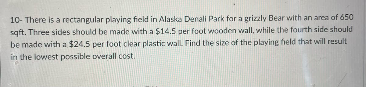 10- There is a rectangular playing field in Alaska Denali Park for a grizzly Bear with an area of 650
sqft. Three sides should be made with a $14.5 per foot wooden wall, while the fourth side should
be made with a $24.5 per foot clear plastic wall. Find the size of the playing field that will result
in the lowest possible overall cost.