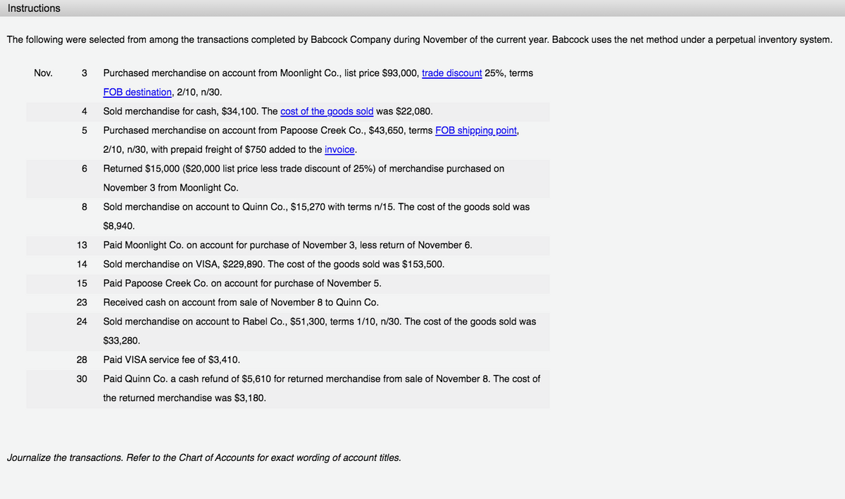 Instructions
The following were selected from among the transactions completed by Babcock Company during November of the current year. Babcock uses the net method under a perpetual inventory system.
Nov.
3
Purchased merchandise on account from Moonlight Co., list price $93,000, trade discount 25%, terms
FOB destination, 2/10, n/30.
4.
Sold merchandise for cash, $34,100. The cost of the goods sold was $22,080.
5
Purchased merchandise on account from Papoose Creek Co., $43,650, terms FOB shipping point,
2/10, n/30, with prepaid freight of $750 added to the invoice.
6
Returned $15,000 ($20,000 list price less trade discount of 25%) of merchandise purchased on
November 3 from Moonlight Co.
8
Sold merchandise on account to Quinn Co., $15,270 with terms n/15. The cost of the goods sold was
$8,940.
13
Paid Moonlight Co. on account for purchase of November 3, less return of November 6.
14
Sold merchandise on VISA, $229,890. The cost of the goods sold was $153,500.
15
Paid Papoose Creek Co. on account for purchase of November 5
23
Received cash on account from sale of November 8 to Quinn Co.
24
Sold merchandise on account to Rabel Co., $51,300, terms 1/10, n/30. The cost of the goods sold was
$33,280.
28
Paid VISA service fee of $3,410.
30
Paid Quinn Co. a cash refund of $5,610 for returned merchandise from sale of November 8. The cost of
the returned merchandise was $3,180.
Journalize the transactions. Refer to the Chart of Accounts for exact wording of account titles.
