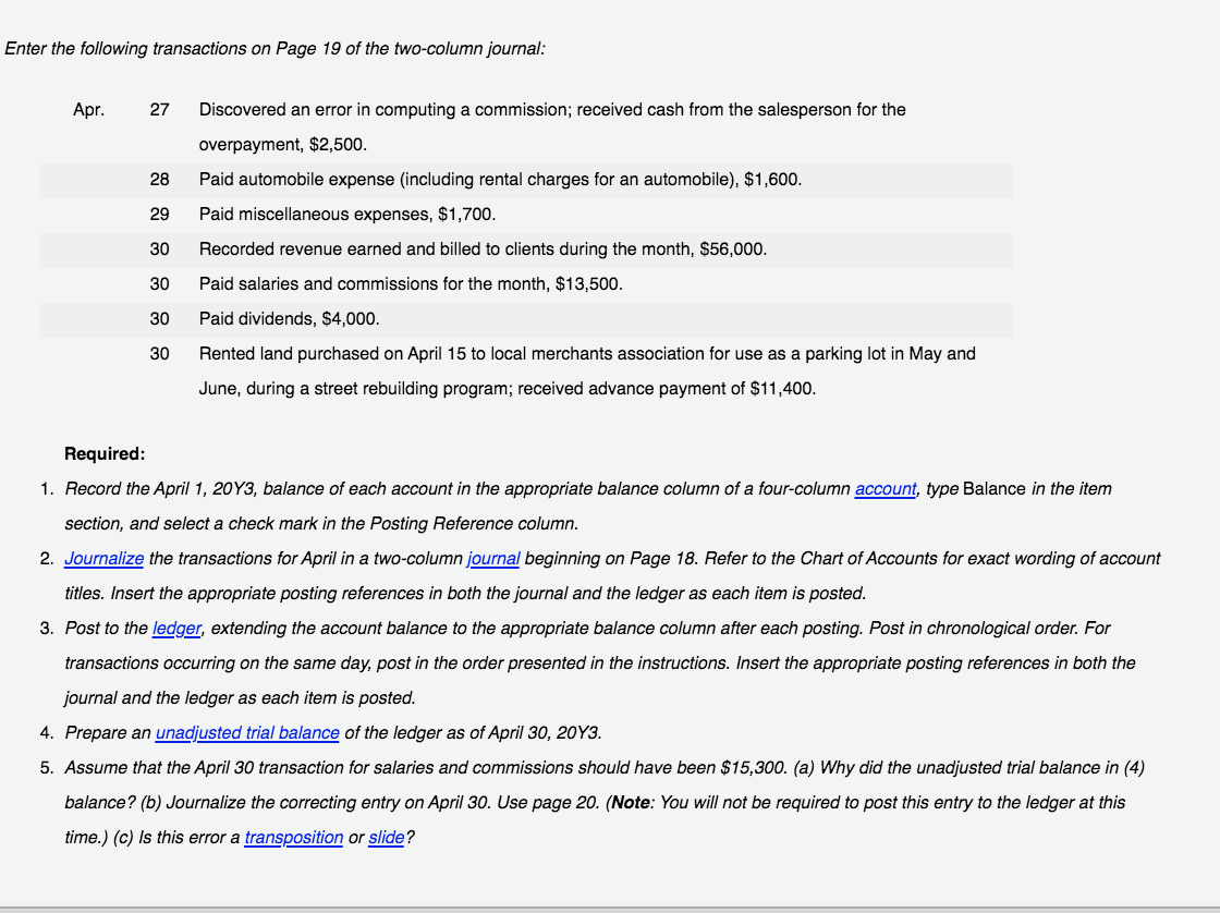 Enter the following transactions on Page 19 of the two-column journal:
Apr.
27
Discovered an error in computing a commission; received cash from the salesperson for the
overpayment, $2,500.
28
Paid automobile expense (including rental charges for an automobile), $1,600.
29
Paid miscellaneous expenses, $1,700.
30
Recorded revenue earned and billed to clients during the month, $56,000.
30
Paid salaries and commissions for the month, $13,500.
30
Paid dividends, $4,000.
30
Rented land purchased on April 15 to local merchants association for use as a parking lot in May and
June, during a street rebuilding program; received advance payment of $11,400.
Required:
1. Record the April 1, 20Y3, balance of each account in the appropriate balance column of a four-column account, type Balance in the item
section, and select a check mark in the Posting Reference column.
2. Journalize the transactions for April in a two-column journal beginning on Page 18. Refer to the Chart of Accounts for exact wording of account
titles. Insert the appropriate posting references in both the journal and the ledger as each item is posted.
3. Post to the ledger, extending the account balance to the appropriate balance column after each posting. Post in chronological order. For
transactions occurring on the same day, post in the order presented in the instructions. Insert the appropriate posting references in both the
journal and the ledger as each item is posted.
4. Prepare an unadjusted trial balance of the ledger as of April 30, 20Y3.
5. Assume that the April 30 transaction for salaries and commissions should have been $15,300. (a) Why did the unadjusted trial balance in (4)
balance? (b) Journalize the correcting entry on April 30. Use page 20. (Note: You will not be required to post this entry to the ledger at this
time.) (c) Is this error a transposition or slide?
