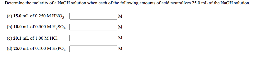 Determine the molarity of a NaOH solution when each of the following amounts of acid neutralizes 25.0 mL of the NaOH solution.
(a) 15.0 mL of 0.250 M HNO3
M
(b) 10.0 mL of 0.500 M H2SO4
(c) 20.1 mL of 1.00 M HCI
M
(d) 25.0 mL of 0.100 М Н;РОД
M
