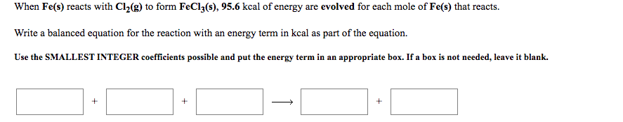 When Fe(s) reacts with Cl2(g) to form FeCl3(s), 95.6 kcal of energy are evolved for each mole of Fe(s) that reacts.
Write a balanced equation for the reaction with an energy term in kcal as part of the equation.
Use the SMALLEST INTEGER coefficients possible and put the energy term in an appropriate box. If a box is not needed, leave it blank.
