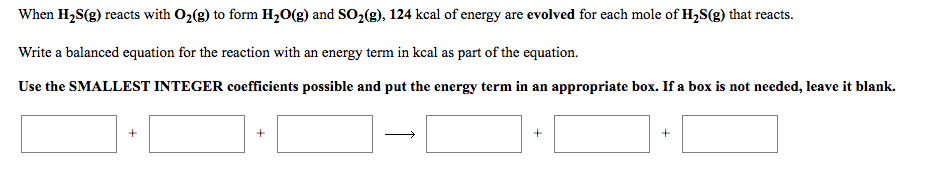 When H2S(g) reacts with O2(g) to form H20(g) and SO2(g), 124 kcal of energy are evolved for each mole of H,S(g) that reacts.
Write a balanced equation for the reaction with an energy term in kcal as part of the equation.
Use the SMALLEST INTEGER coefficients possible and put the energy term in an appropriate box. If a box is not needed, leave it blank.
+
