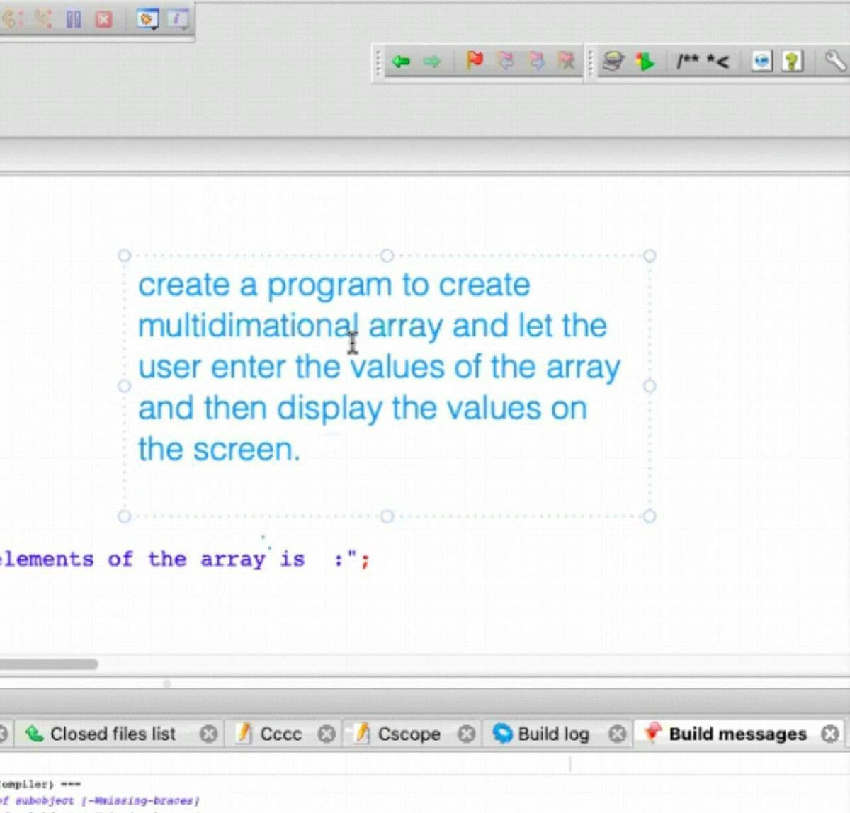 create a program to create
multidimational array and let the
user enter the values of the array
and then display the values on
the screen.
lements of the array is :";
Closed files list
Сссс
Cscope
Build log
Build messages
Compiler)
of subobject (-Mwissing-braces
