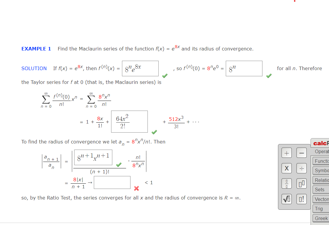 EXAMPLE 1
Find the Maclaurin series of the function f(x) = e8x and its radius of convergence.
If f(x) = e3x, then f(m)(x) = 8"e8x
, so f(n(0) = 8n@0 .
SOLUTION
for all n. Therefore
the Taylor series for f at 0 (that is, the Maclaurin series) is
co
Σ
n = 0
n!
n!
n = 0
64x
512x3
8x
= 1 +
+
1!
+...
2!
3!
To find the radius of convergence we let a,
= 8"x"/n!. Then
calcF
Operat
8n+1+1
a,
n!
n + 1
Functic
an
8"xn
(n + 1)!
Symba
8|x|
Relatio
< 1
n + 1
Sets
so, by the Ratio Test, the series converges for all x and the radius of convergence is R = o.
Vi 0!
Vectors
Trig
Greek
