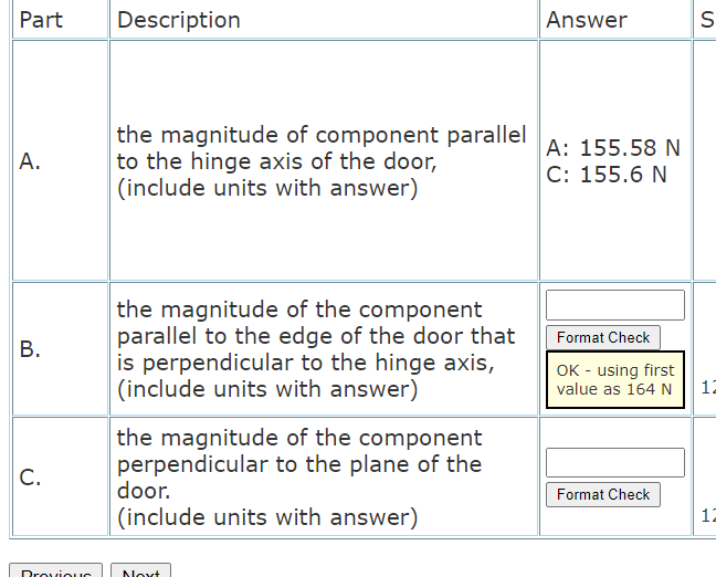 Part
Description
Answer
the magnitude of component parallel
to the hinge axis of the door,
(include units with answer)
A: 155.58 N
C: 155.6 N
A.
the magnitude of the component
parallel to the edge of the door that
is perpendicular to the hinge axis,
|(include units with answer)
Format Check
B.
OK - using first
12
value as 164 N
the magnitude of the component
perpendicular to the plane of the
door.
C.
Format Check
(include units with answer)
12
DroviouuG
Noxt
