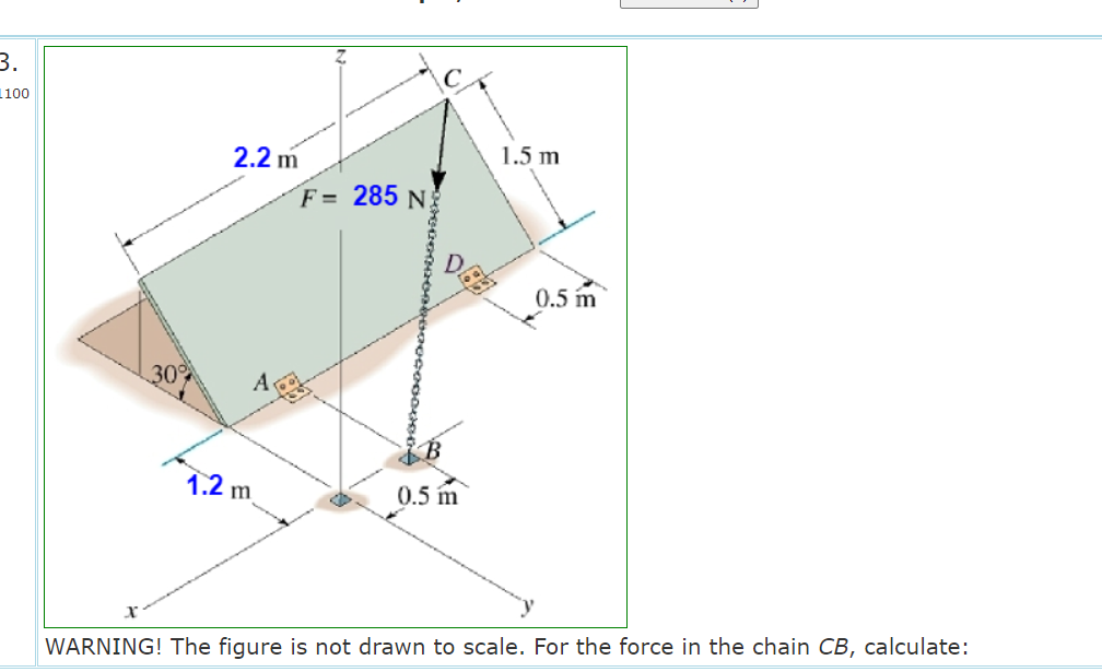 3.
1100
2.2 m
1.5 m
F = 285 N
0.5 m
30
A
1.2 m
0.5 m
WARNING! The figure is not drawn to scale. For the force in the chain CB, calculate:
