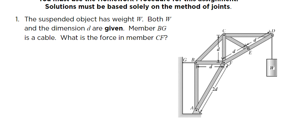 Solutions must be based solely on the method of joints.
1. The suspended object has weight W. Both W
and the dimension d are given. Member BG
is a cable. What is the force in member CF?
|G B.
W
