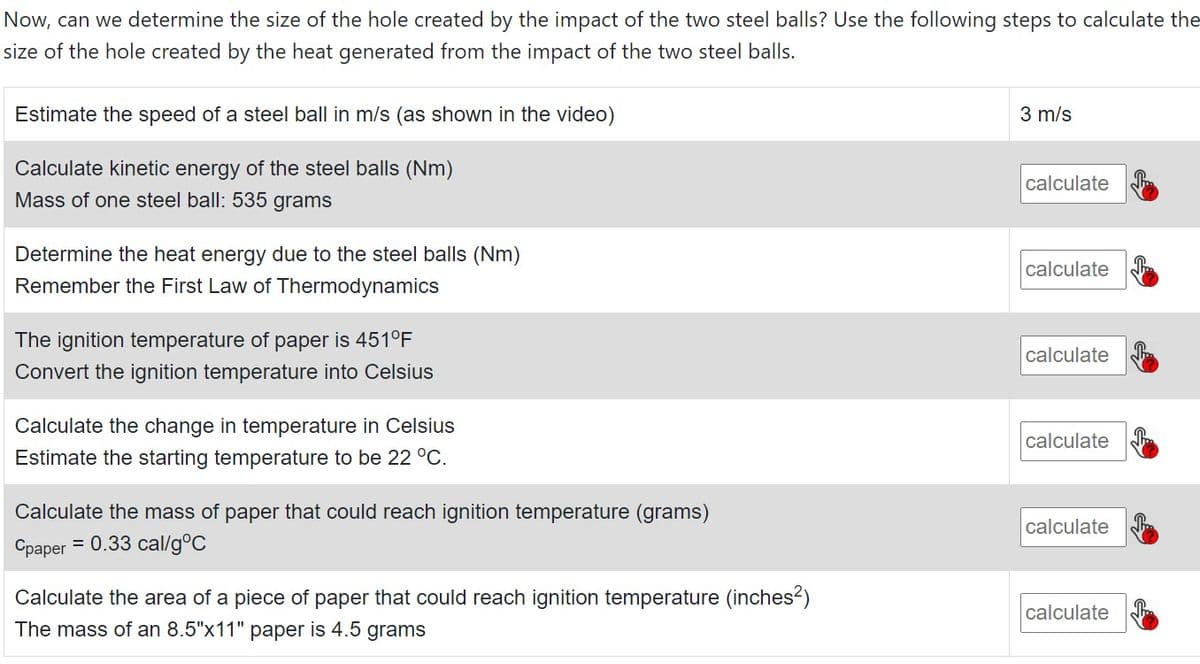 Now, can we determine the size of the hole created by the impact of the two steel balls? Use the following steps to calculate the
size of the hole created by the heat generated from the impact of the two steel balls.
Estimate the speed of a steel ball in m/s (as shown in the video)
3 m/s
Calculate kinetic energy of the steel balls (Nm)
calculate
Mass of one steel ball: 535 grams
Determine the heat energy due to the steel balls (Nm)
Remember the First Law of Thermodynamics
calculate
The ignition temperature of paper is 451°F
calculate
Convert the ignition temperature into Celsius
Calculate the change in temperature in Celsius
calculate
Estimate the starting temperature to be 22 °C.
Calculate the mass of paper that could reach ignition temperature (grams)
calculate
Срарег
= 0.33 cal/g°C
Calculate the area of a piece of paper that could reach ignition temperature (inches?)
calculate
The mass of an 8.5"x11" paper is 4.5 grams
