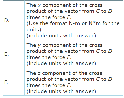 The x component of the cross
product of the vector from C to D
times the force F.
D.
(Use the format N-m or N*m for the
units)
(include units with answer)
The y component of the cross
product of the vector from C to D
E.
times the force F.
(include units with answer)
The z component of the cross
product of the vector from C to D
times the force F.
F.
(include units with answer)
