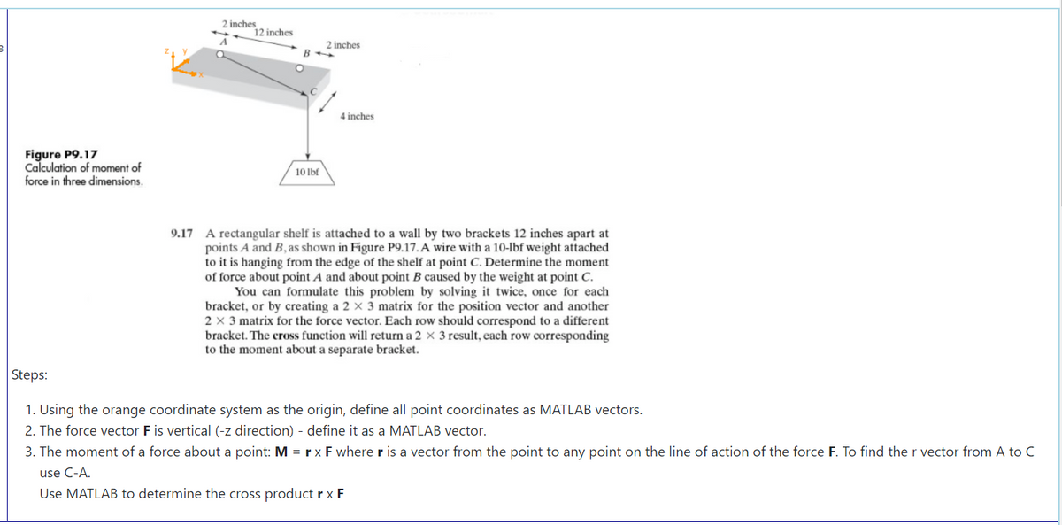 2 inches
12 inches
2 inches
B
4 inches
Figure P9.17
Calculation of moment of
force in three dimensions.
10 Ibf
9.17 A rectangular shelf is attached to a wall by two brackets 12 inches apart at
points A and B, as shown in Figure P9.17. A wire with a 10-lbf weight attached
to it is hanging from the edge of the shelf at point C. Determine the moment
of force about point A and about point B caused by the weight at point C.
You can formulate this problem by solving it twice, once for each
bracket, or by creating a 2 x 3 matrix for the position vector and another
2 x 3 matrix for the force vector. Each row should correspond to a different
bracket. The cross function will return a 2 × 3 result, each row corresponding
to the moment about a separate bracket.
Steps:
1. Using the orange coordinate system as the origin, define all point coordinates as MATLAB vectors.
2. The force vector F is vertical (-z direction) - define it as a MATLAB vector.
3. The moment of a force about a point: M = rx F where r is a vector from the point to any point on the line of action of the force F. To find the r vector from A to C
use C-A.
Use MATLAB to determine the cross product rx F
