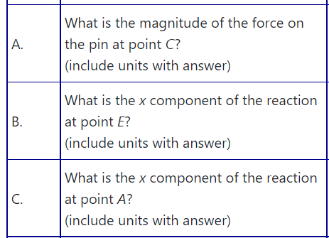 What is the magnitude of the force on
the pin at point C?
(include units with answer)
А.
What is the x component of the reaction
at point E?
(include units with answer)
What is the x component of the reaction
at point A?
(include units with answer)
C.
B.
