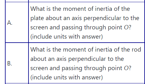 What is the moment of inertia of the
plate about an axis perpendicular to the
screen and passing through point O?
|(include units with answer)
А.
What is the moment of inertia of the rod
about an axis perpendicular to the
screen and passing through point O?
(include units with answer)
B.
