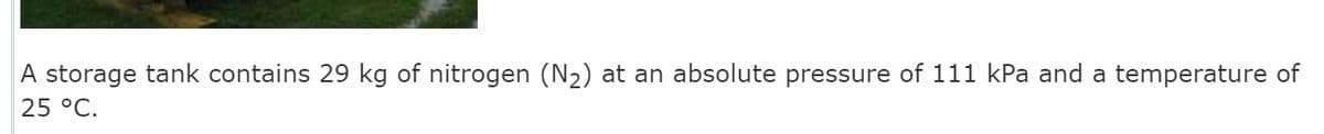 A storage tank contains 29 kg of nitrogen (N2) at an absolute pressure of 111 kPa and a temperature of
25 °C.
