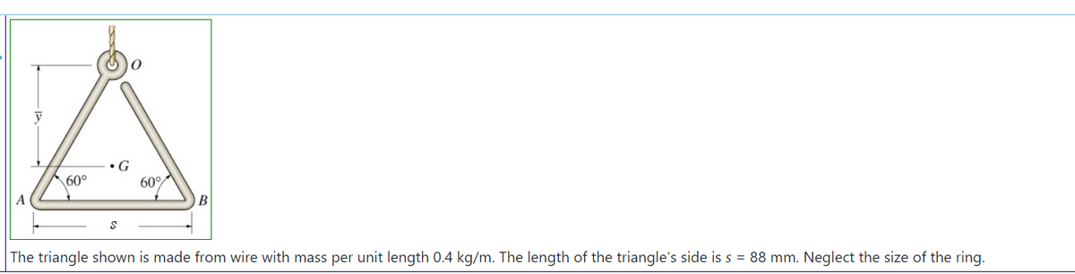 •G
60°
60°
A
B
The triangle shown is made from wire with mass per unit length 0.4 kg/m. The length of the triangle's side is s = 88 mm. Neglect the size of the ring.
