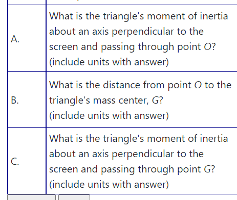 What is the triangle's moment of inertia
about an axis perpendicular to the
screen and passing through point O?
|(include units with answer)
А.
What is the distance from point O to the
triangle's mass center, G?
(include units with answer)
|What is the triangle's moment of inertia
about an axis perpendicular to the
screen and passing through point G?
C.
(include units with answer)
B.
