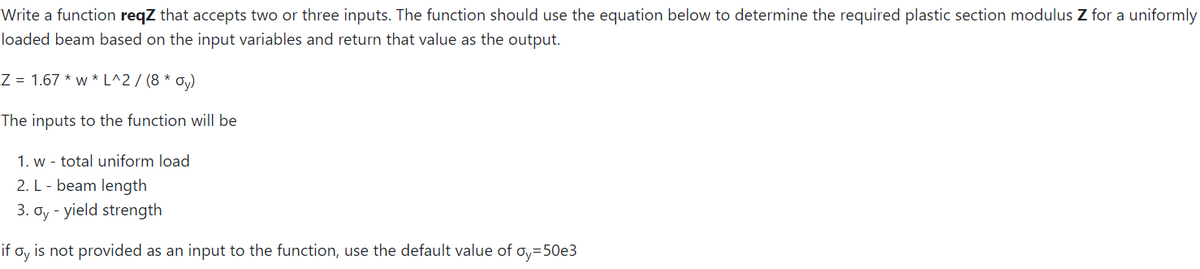 Write a function reqZ that accepts two or three inputs. The function should use the equation below to determine the required plastic section modulus Z for a uniformly
loaded beam based on the input variables and return that value as the output.
Z = 1.67 * w * L^2 / (8 * oy)
The inputs to the function will be
1. w - total uniform load
2. L - beam length
3. oy - yield strength
if
Oy
is not provided as an input to the function, use the default value of oy=50e3
