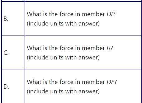 What is the force in member DI?
B.
(include units with answer)
What is the force in member IJ?
C.
(include units with answer)
What is the force in member DE?
D.
(include units with answer)
