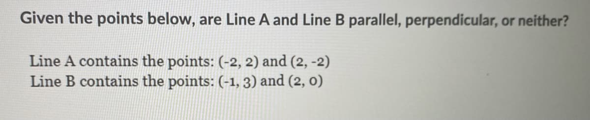 Given the points below, are Line A and Line B parallel, perpendicular, or neither?
Line A contains the points: (-2, 2) and (2, -2)
Line B contains the points: (-1, 3) and (2, 0)
