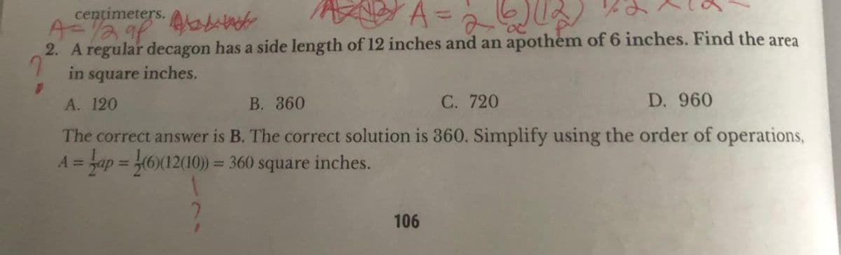 centimeters.
A = 1/2 91
²A = 26) (12
2. A regular decagon has a side length of 12 inches and an apothem of 6 inches. Find the area
in square inches.
A. 120
B. 360
C. 720
D. 960
The correct answer is B. The correct solution is 360. Simplify using the order of operations,
A = ap = (6)(12(10)) = 360 square inches.
1
106