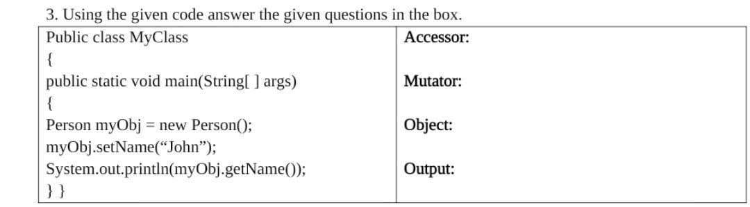 3. Using the given code answer the given questions in the box.
Public class MyClass
Accessor:
{
public static void main(String[ ] args)
{
Mutator:
Person myObj = new Person();
myObj.setName(“John");
System.out.println(myObj.getName());
}}
Object:
Output:
