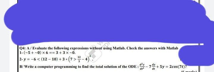 Q4: A / Evaluate the following expressions without using Matlab. Check the answers with Matlab
1-(~5+ ~0) x6 == 3 + 3x~0.
2-y = -6 < (12-10) + 3+ (7 > 1/7-4)².
B/Write a computer programming to find the total solution of the ODE: 2-74+ 5y = 2cos(7t)?
Íf manl