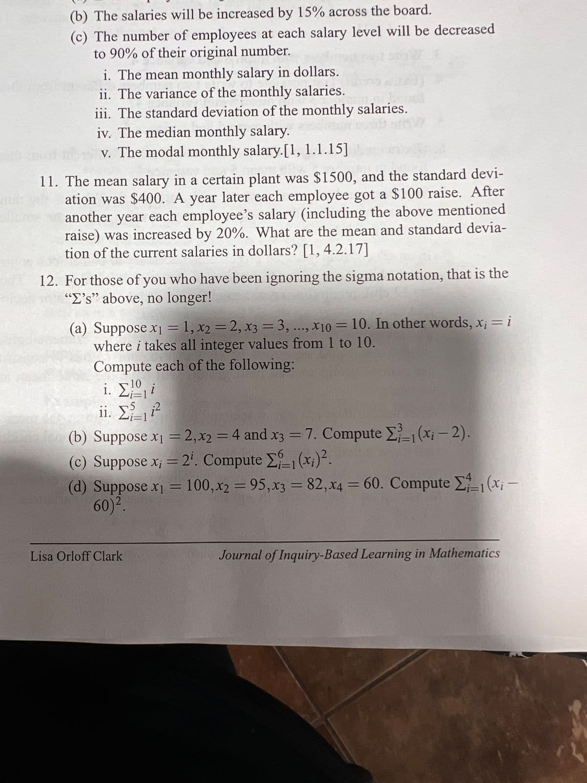 (b) The salaries will be increased by 15% across the board.
(c) The number of employees at each salary level will be decreased
to 90% of their original number.
i. The mean monthly salary in dollars.
ii. The variance of the monthly salaries.
iii. The standard deviation of the monthly salaries.
dar pot sti
iv. The median monthly salary.
v. The modal monthly salary.[1, 1.1.15]
11. The mean salary in a certain plant was $1500, and the standard devi-
ation was $400. A year later each employee got a $100 raise. After
another year each employee's salary (including the above mentioned
raise) was increased by 20%. What are the mean and standard devia-
tion of the current salaries in dollars? [1, 4.2.17]
12. For those of you who have been ignoring the sigma notation, that is the
"E's" above, no longer!
(a) Suppose x₁ =1, x2 = 2, x3 = 3, ..., x10 = 10. In other words, x₁ = i
where i takes all integer values from 1 to 10.
Compute each of the following:
1. ΣΩ
ii. Σ₁₁i²
(b) Suppose x₁ = 2, x2 = 4 and x3 = 7. Compute 1 (x¡ — 2).
(c) Suppose x; = 2¹. Compute E1 (xi) ².
(d) Suppose x₁ = 100, x2 = 95,x3 = 82, x4 = 60. Compute Σ₁₁(x₁ -
60)².
Lisa Orloff Clark
Journal of Inquiry-Based Learning in Mathematics