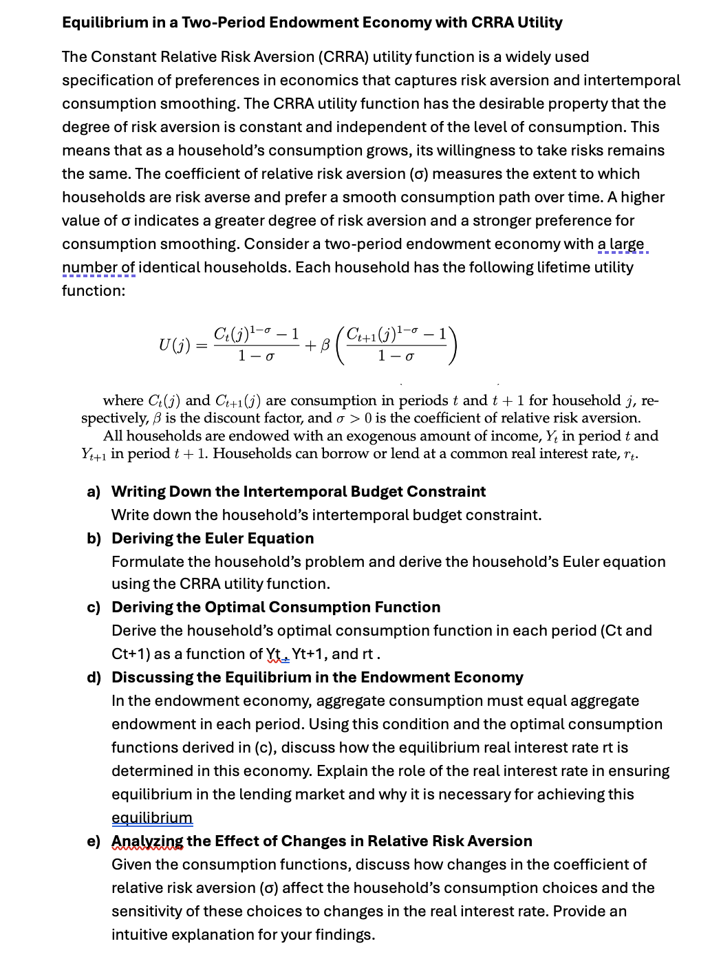 Equilibrium in a Two-Period Endowment Economy with CRRA Utility
The Constant Relative Risk Aversion (CRRA) utility function is a widely used
specification of preferences in economics that captures risk aversion and intertemporal
consumption smoothing. The CRRA utility function has the desirable property that the
degree of risk aversion is constant and independent of the level of consumption. This
means that as a household's consumption grows, its willingness to take risks remains
the same. The coefficient of relative risk aversion (σ) measures the extent to which
households are risk averse and prefer a smooth consumption path over time. A higher
value of σ indicates a greater degree of risk aversion and a stronger preference for
consumption smoothing. Consider a two-period endowment economy with a large
number of identical households. Each household has the following lifetime utility
function:
U(j) =
Ct (j) ¹-0 -1
1-σ
8 (C4+1(1) 1-0-1)
+ B
where Ct(j) and C++1(j) are consumption in periods t and t + 1 for household j, re-
spectively, ẞ is the discount factor, and σ > 0 is the coefficient of relative risk aversion.
All households are endowed with an exogenous amount of income, Y, in period t and
Y++1 in period t + 1. Households can borrow or lend at a common real interest rate, r‍t.
a) Writing Down the Intertemporal Budget Constraint
Write down the household's intertemporal budget constraint.
b) Deriving the Euler Equation
Formulate the household's problem and derive the household's Euler equation
using the CRRA utility function.
c) Deriving the Optimal Consumption Function
Derive the household's optimal consumption function in each period (Ct and
Ct+1) as a function of Yt Yt+1, and rt .
d) Discussing the Equilibrium in the Endowment Economy
In the endowment economy, aggregate consumption must equal aggregate
endowment in each period. Using this condition and the optimal consumption
functions derived in (c), discuss how the equilibrium real interest rate rt is
determined in this economy. Explain the role of the real interest rate in ensuring
equilibrium in the lending market and why it is necessary for achieving this
equilibrium
e) Analyzing the Effect of Changes in Relative Risk Aversion
Given the consumption functions, discuss how changes in the coefficient of
relative risk aversion (σ) affect the household's consumption choices and the
sensitivity of these choices to changes in the real interest rate. Provide an
intuitive explanation for your findings.