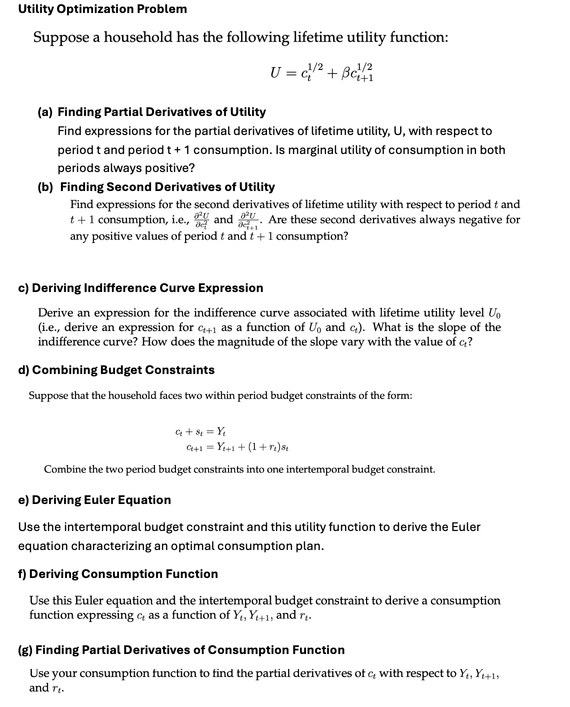 Utility Optimization Problem
Suppose a household has the following lifetime utility function:
(a) Finding Partial Derivatives of Utility
U = c1/2 + Bc1/2
Find expressions for the partial derivatives of lifetime utility, U, with respect to
period t and period t + 1 consumption. Is marginal utility of consumption in both
periods always positive?
(b) Finding Second Derivatives of Utility
a²U
Find expressions for the second derivatives of lifetime utility with respect to period t and
t + 1 consumption, i.e., 321 and 227. Are these second derivatives always negative for
any positive values of period t and t+1 consumption?
c) Deriving Indifference Curve Expression
Derive an expression for the indifference curve associated with lifetime utility level Uo
(i.e., derive an expression for C++1 as a function of U₁ and c). What is the slope of the
indifference curve? How does the magnitude of the slope vary with the value of Ę?
d) Combining Budget Constraints
Suppose that the household faces two within period budget constraints of the form:
Єt + St = Yt
C++1=Y+1 + (1 + rt) St
Combine the two period budget constraints into one intertemporal budget constraint.
e) Deriving Euler Equation
Use the intertemporal budget constraint and this utility function to derive the Euler
equation characterizing an optimal consumption plan.
f) Deriving Consumption Function
Use this Euler equation and the intertemporal budget constraint to derive a consumption
function expressing ct as a function of Yt, Yt+1, and rt.
(g) Finding Partial Derivatives of Consumption Function
Use your consumption function to find the partial derivatives of c with respect to Yt, Yt+1,
and rt.