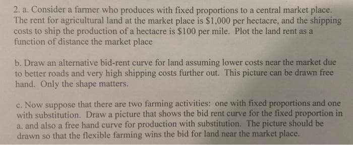 2. a. Consider a farmer who produces with fixed proportions to a central market place.
The rent for agricultural land at the market place is $1,000 per hectacre, and the shipping
costs to ship the production ofa hectacre is $100 per mile. Plot the land rent as a
function of distance the market place
b. Draw an alternative bid-rent curve for land assuming lower costs near the market due
to better roads and very high shipping costs further out. This picture can be drawn free
hand. Only the shape matters.
c. Now suppose that there are two farming activities: one with fixed proportions and one
with substitution. Draw a picture that shows the bid rent curve for the fixed proportion in
a. and also a free hand curve for production with substitution. The picture should be
drawn so that the flexible farming wins the bid for land near the market place.
