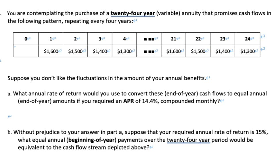 You are contemplating the purchase of a twenty-four year (variable) annuity that promises cash flows in
the following pattern, repeating every four years:
4
21e
22e
23e
24e
$1,600 $1,500 $1,400 $1,300
$1,600 $1,500e $1,400 $1,300
Suppose you don't like the fluctuations in the amount of your annual benefits.
a. What annual rate of return would you use to convert these (end-of-year) cash flows to equal annual
(end-of-year) amounts if you required an APR of 14.4%, compounded monthly?
b. Without prejudice to your answer in part a, suppose that your required annual rate of return is 15%,
what equal annual (beginning-of-year) payments over the twenty-four year period would be
equivalent to the cash flow stream depicted above?
