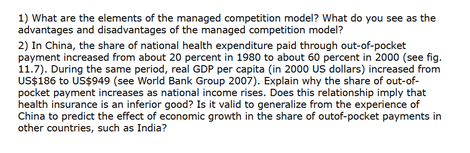 1) What are the elements of the managed competition model? What do you see as the
advantages and disadvantages of the managed competition model?
2) In China, the share of national health expenditure paid through out-of-pocket
payment increased from about 20 percent in 1980 to about 60 percent in 2000 (see fig.
11.7). During the same period, real GDP per capita (in 2000 US dollars) increased from
US$186 to US$949 (see World Bank Group 2007). Explain why the share of out-of-
pocket payment increases as national income rises. Does this relationship imply that
health insurance is an inferior good? Is it valid to generalize from the experience of
China to predict the effect of economic growth in the share of outof-pocket payments in
other countries, such as India?
