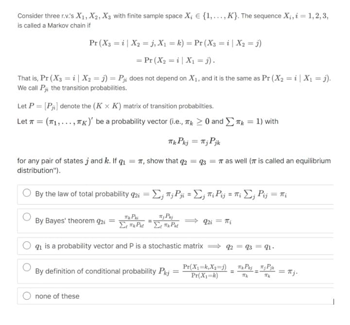 Consider three r.v.'s X1, X2, X3 with finite sample space X; E {1,..., K}. The sequence X¡, i = 1, 2, 3,
is called a Markov chain if
Pr (X3 = i| X2 = j, X1 = k) = Pr (X3 = i | X2 = j)
= Pr (X2 = i| X1 = j) .
That is, Pr (X3 = i| X2 = j) = Pi does not depend on X1, and it is the same as Pr (X2 = i| X1 = j).
We call Pji the transition probabilities.
Let P = [Pi] denote the (K × K) matrix of transition probabilties.
Let T = (T1,..., TK)' be a probability vector (i.e., T; > 0 and Tk = 1) with
Tk Pkj = T;Pjk
%3D
for any pair of states j and k. If q1 = T, show that q2 = q3 = r as well (T is called an equilibrium
distribution").
By the law of total probability φΣ, Τ P- Σ, ΤP πι Σ, P= πι
By Bayes' theorem q2i =
92i = Ti
%3D
q1 is a probability vector and P is a stochastic matrix = q2 = q3 = 91.
By definition of conditional probability Pj
Pr(X1=k,X2=j)
Pr(X1=k)
= Tj.
%3D
%3D
none of these
