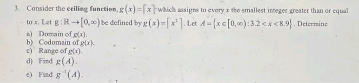 3. Consider the ceiling function, g (x) =[x]which assigns to every x the smallest integer greater than or equal
to x. Let g:R[0,0) be defined by g (x)-[x'] Let A={xe[0, c0):3.2<x<8.9}. Determine
a) Domain of g(x).
b) Codomain of g(x).
c) Range of g(x).
d) Find g(A).
e) Find g(4).
