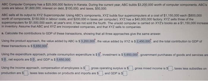 ABC Computer Company has a $25,000,000 factory in Kanata. During the current year, ABC bulds $3,200.000 worth of computer componants. ABC's
costs are labour, $1,600,000; interest on debt, $100,000; and taxes, $50,000.
ABC sells all its output to XYZ Supercomputer. Using ABC's components, XYZ builds four supercomputers at a cost of $1,150,000 each ($800,000
worth of components, $150,000 in labour costs, and $200,000 in taxes per computer). XYZ has a $40,000,000 factory. XYZ sells three of the
supercomputers for $1,500,000 each; at year's end, it has not sold the fourth. The unsold computer is carried on XYZ's books as a $1,150,000 increase
in inventory. Assume that ABC and XYZ are incorporated companies, and that XYZ sells to companies.
a. Calculate the contributions to GDP of these transactions, showing that all three approaches give the same answer.
Using the product approach, the value added by ABC is $ 3,200,000), the value added by XYZ is $ 2,450,000', and the total contribution to GDP of
these transactions is $ 5,650,000.
Using the expenditure approach, private consumption expenditure is $0', investment is $ 5,650,000'. government purchases of goods and services are
$0, net exports are $ 0, and GDP is $ 5,650,000.
Using the income approach, compensation of employees is $, gross operating surplus is $. gross mixed income is $, taxes less subsidies on
production are $ taxes less subsides on products and imports are $, and GDP is $.
