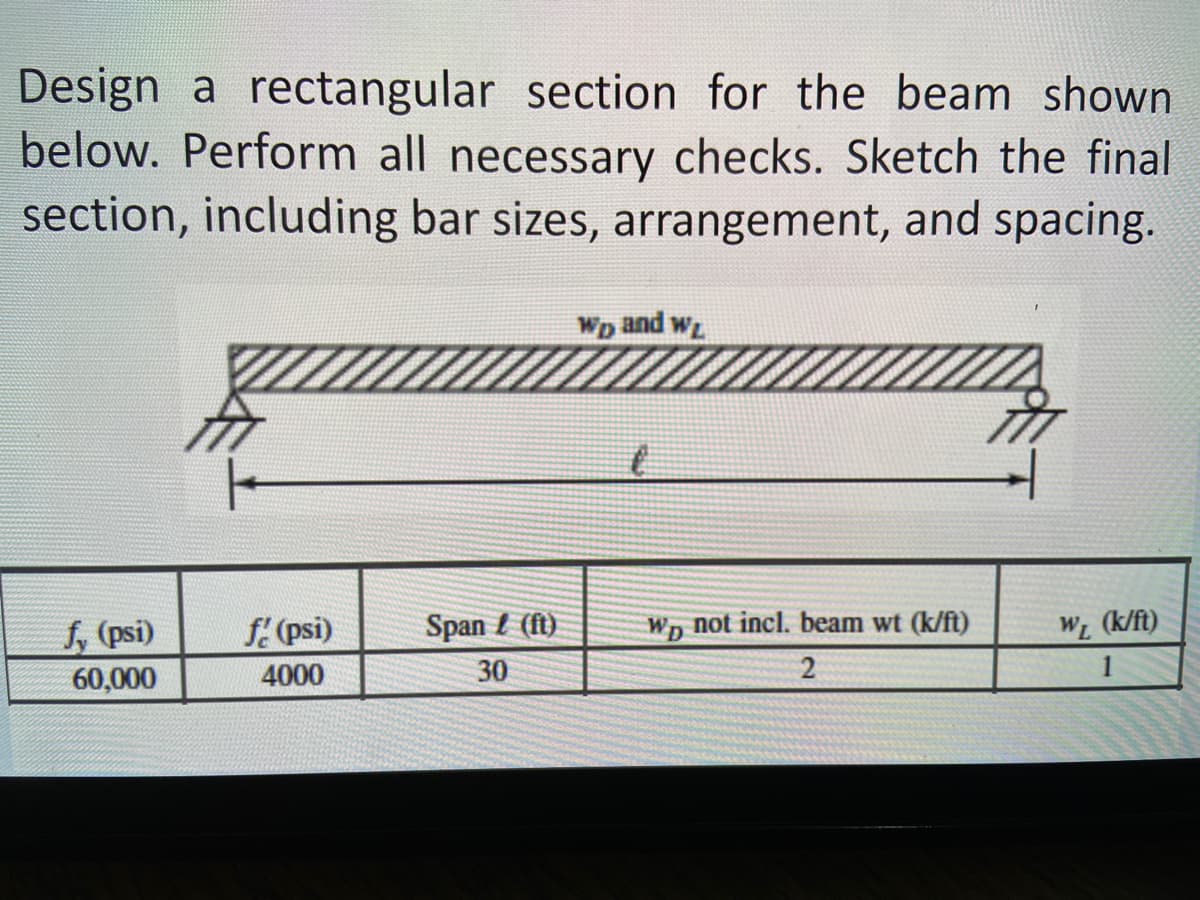 Design a rectangular section for the beam shown
below. Perform all necessary checks. Sketch the final
section, including bar sizes, arrangement, and spacing.
Wp and w
f, (psi)
f. (psi)
Span t (ft)
Wp not incl. beam wt (k/ft)
WL (k/ft)
60,000
4000
30
1
