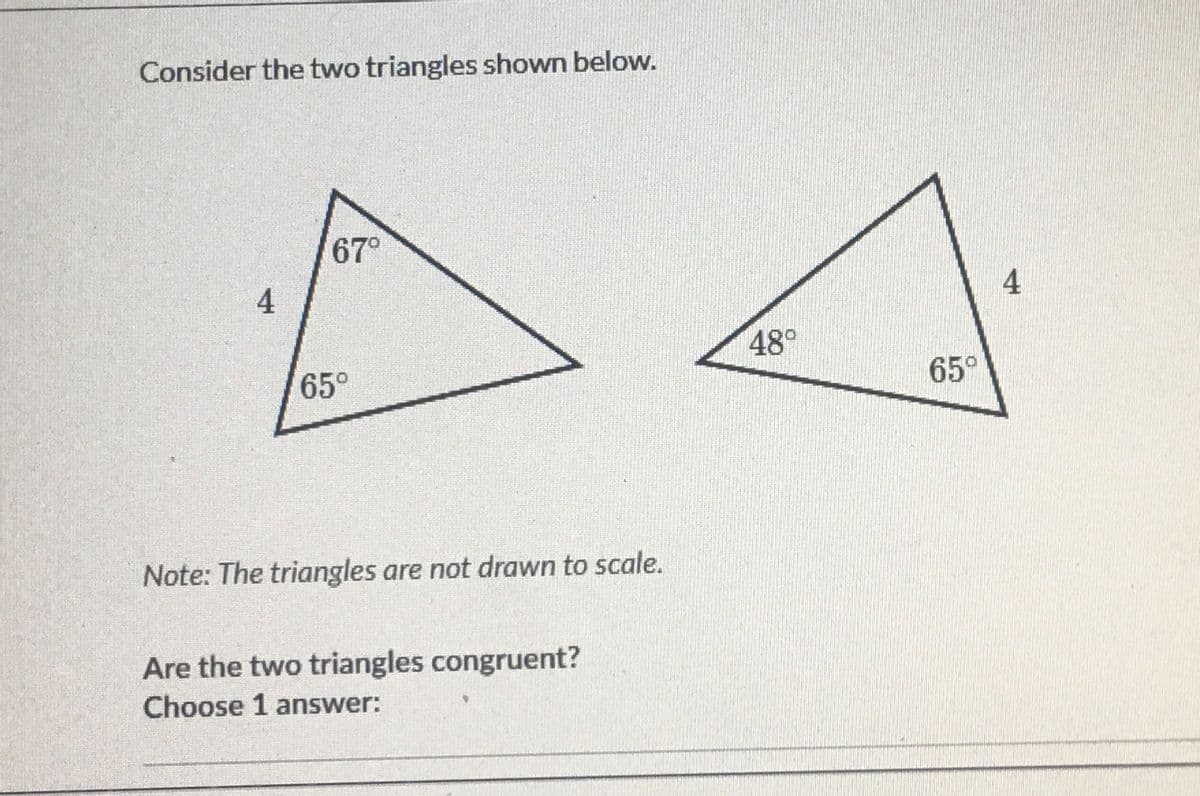 Consider the two triangles shown below.
67°
4
48°
65°
65°
Note: The triangles are not drawn to scale.
Are the two triangles congruent?
Choose 1 answer:
