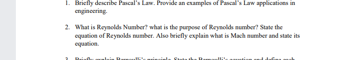 1. Briefly describe Pascal's Law. Provide an examples of Pascal's Law applications in
engineering.
2. What is Reynolds Number? what is the purpose of Reynolds number? State the
equation of Reynolds number. Also briefly explain what is Mach number and state its
equation.
Rriefly oKnlain Rornoulli's pringinl
State the Rorno.lli's oguation gnd dofina ongh
