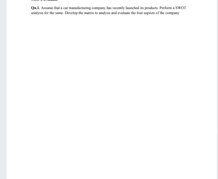 Qn.1. Assume that a car manufacturing company has recently launched its products. Perform a SWOT
analysis for the same. Develop the matrix to analyze and evaluate the four aspects of the company.
