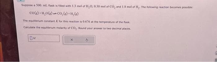 Suppose a 500. ml. flask is filled with 1.3 mol of H₂O, 0.30 mol of CO₂ and 1.8 mol of H₂. The following reaction becomes possible:
CO(g) +H₂O(g)
CO₂ (s) + H₂(g)
The equilibrium constant K for this reaction is 0.676 at the temperature of the flask.
Calculate the equilibrium molarity of CO₂. Round your answer to two decimal places.
OM
3